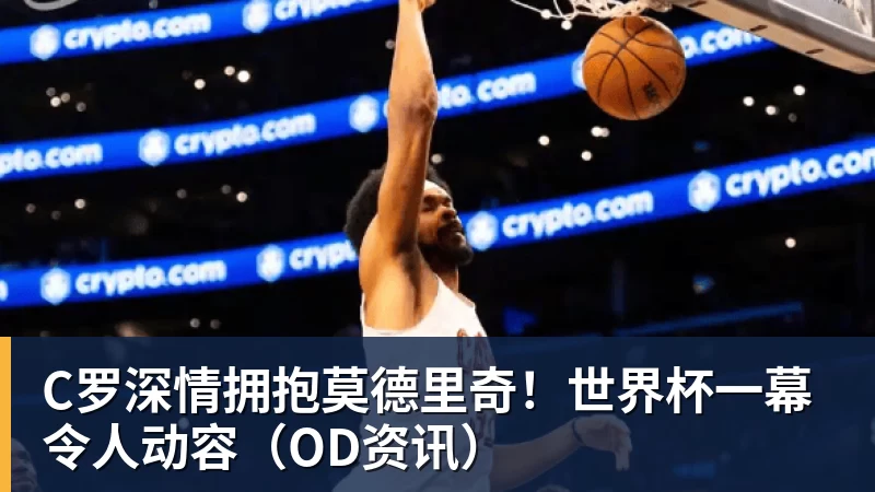 米兰体育C罗深情拥抱莫德里奇！世界杯一幕令人动容（OD资讯）