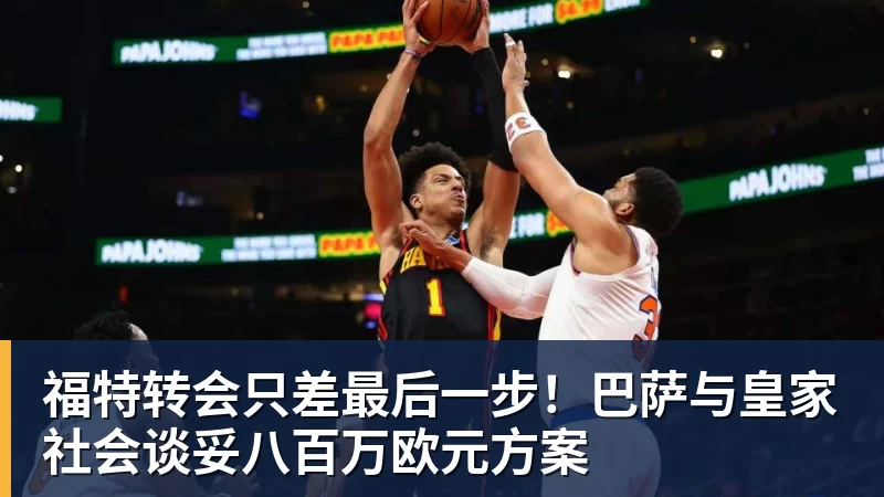 福特转会只差最后一步！巴萨与皇家社会谈妥八百万欧元方案