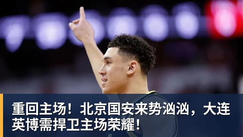 重回主场！北京国安来势汹汹，大连英博需捍卫主场荣耀！