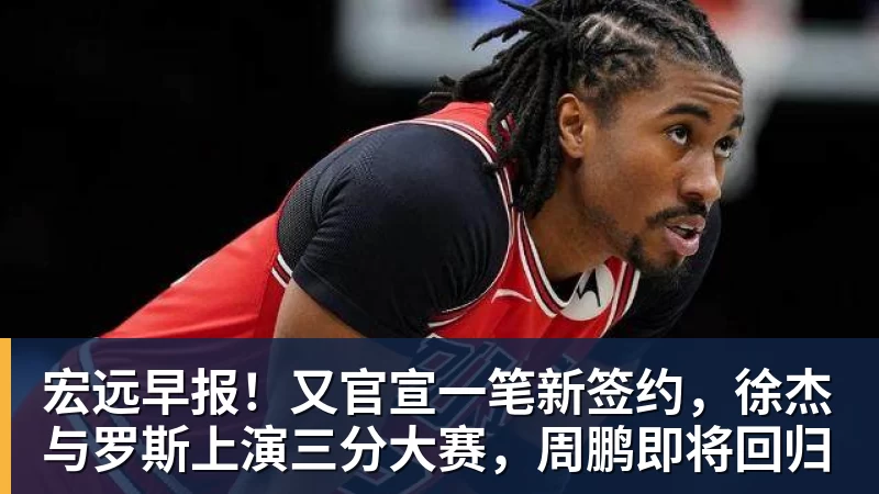 米兰体育宏远早报！又官宣一笔新签约，徐杰与罗斯上演三分大赛，周鹏即将回归