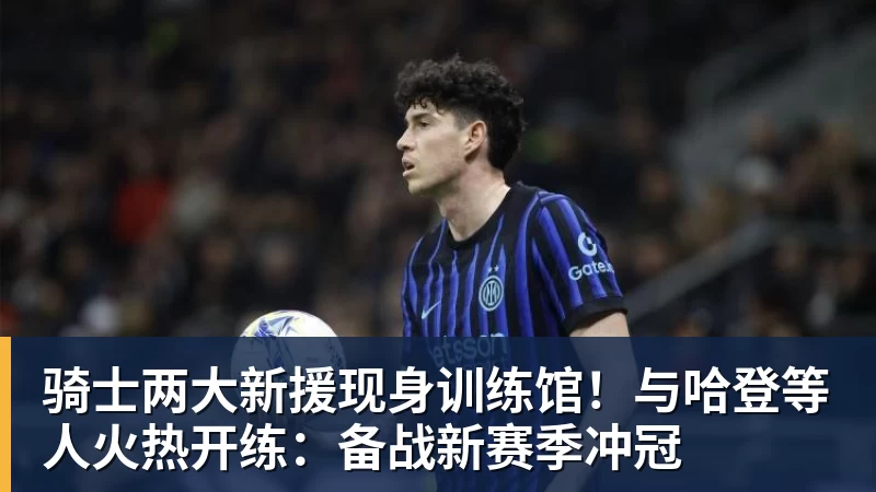 米兰体育骑士两大新援现身训练馆！与哈登等人火热开练：备战新赛季冲冠